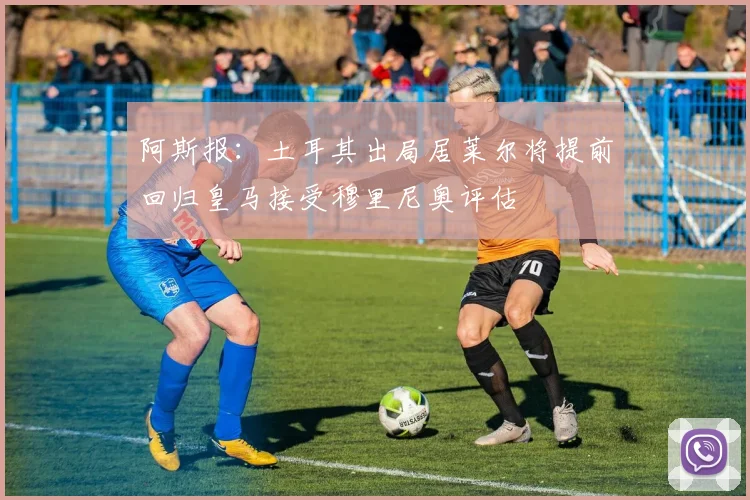 阿斯报：土耳其出局居莱尔将提前回归皇马接受穆里尼奥评估