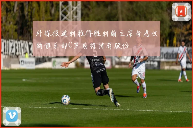 外媒报道利雅得胜利前主席考虑收购俱乐部C罗或将持有股份