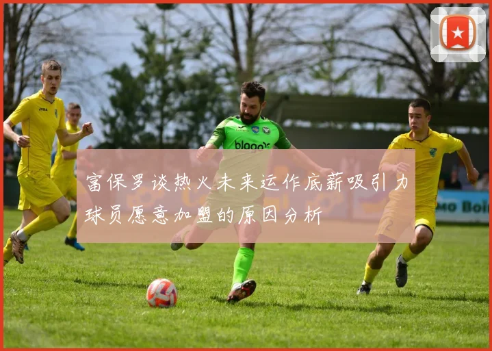 富保罗谈热火未来运作底薪吸引力球员愿意加盟的原因分析