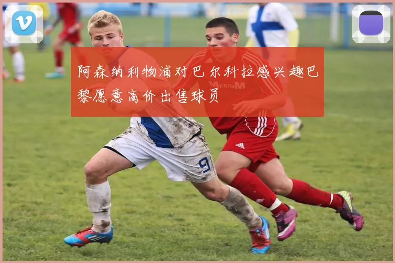 阿森纳利物浦对巴尔科拉感兴趣巴黎愿意高价出售球员