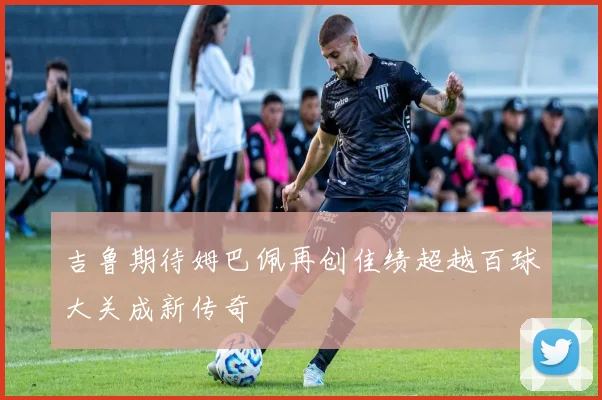 吉鲁期待姆巴佩再创佳绩超越百球大关成新传奇