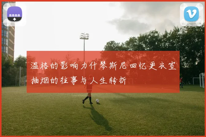 温格的影响力什琴斯尼回忆更衣室抽烟的往事与人生转折