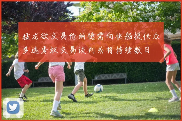 猛龙欲交易伦纳德需向快船提供众多选秀权交易谈判或将持续数日