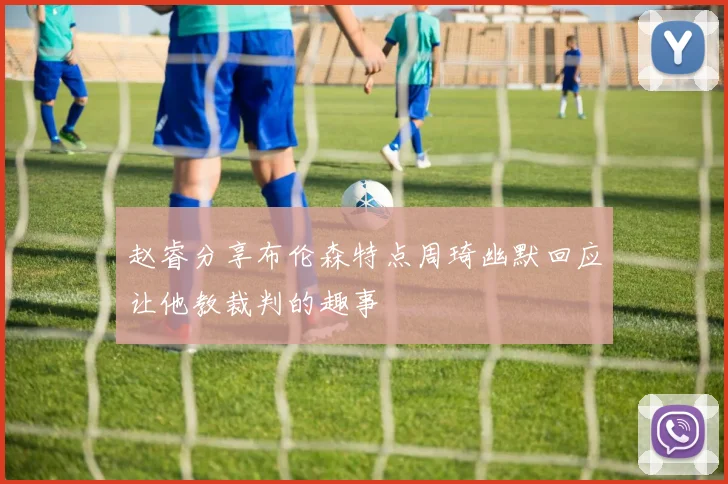 赵睿分享布伦森特点周琦幽默回应让他教裁判的趣事