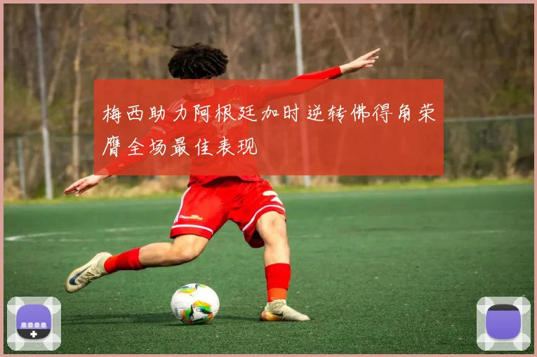 梅西助力阿根廷加时逆转佛得角荣膺全场最佳表现