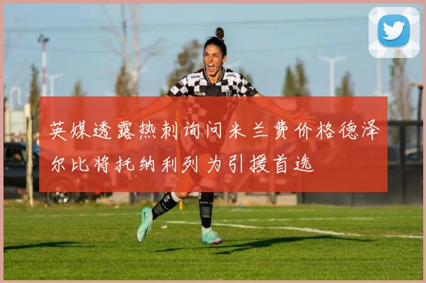 英媒透露热刺询问米兰费价格德泽尔比将托纳利列为引援首选