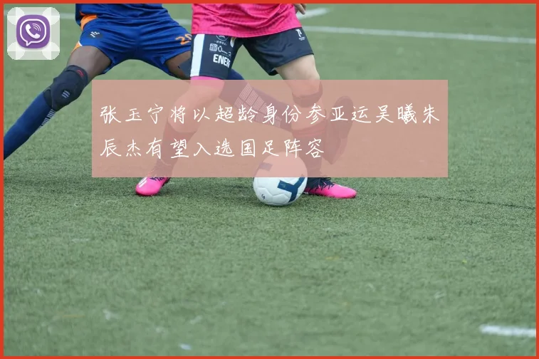 张玉宁将以超龄身份参亚运吴曦朱辰杰有望入选国足阵容