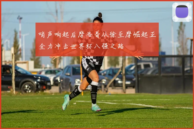 哨声响起后摩洛哥从徐至摩崛起正全力冲击世界杯八强之路