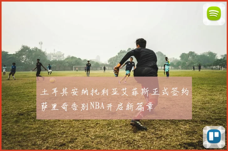 土耳其安纳托利亚艾菲斯正式签约萨里奇告别NBA开启新篇章