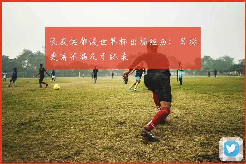 长友佑都谈世界杯出场经历：目标更高不满足于纪录