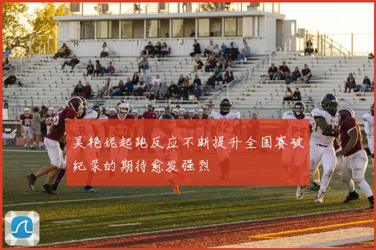 吴艳妮起跑反应不断提升全国赛破纪录的期待愈发强烈